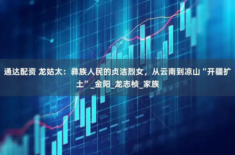 通达配资 龙姑太：彝族人民的贞洁烈女，从云南到凉山“开疆扩土”_金阳_龙志桢_家族