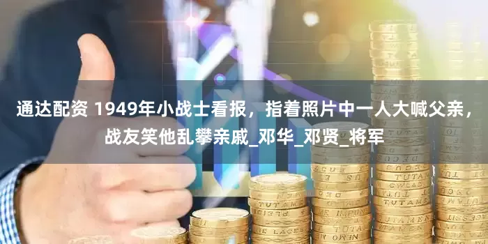 通达配资 1949年小战士看报，指着照片中一人大喊父亲，战友笑他乱攀亲戚_邓华_邓贤_将军