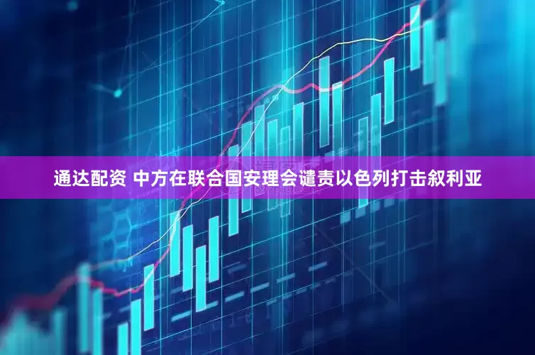 通达配资 中方在联合国安理会谴责以色列打击叙利亚