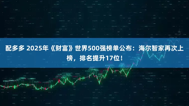 配多多 2025年《财富》世界500强榜单公布：海尔智家再次上榜，排名提升17位！